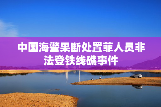 中国海警果断处置菲人员非法登铁线礁事件