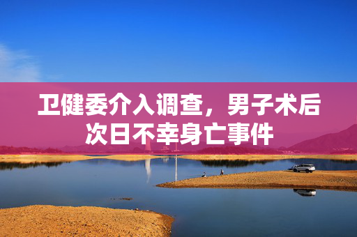 卫健委介入调查，男子术后次日不幸身亡事件