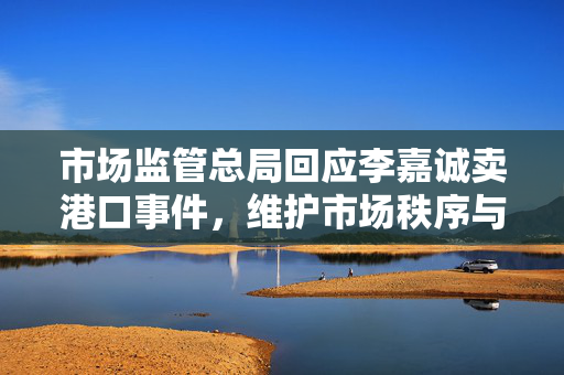 市场监管总局回应李嘉诚卖港口事件，维护市场秩序与公众利益