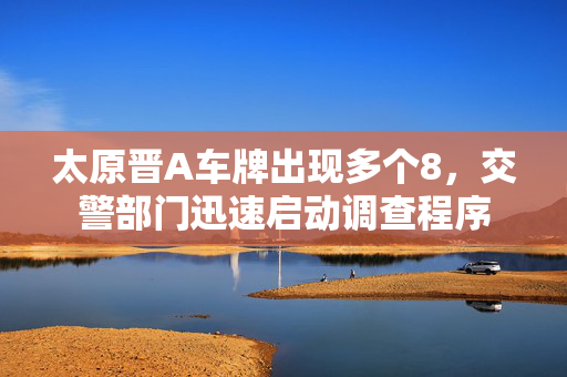 太原晋A车牌出现多个8，交警部门迅速启动调查程序