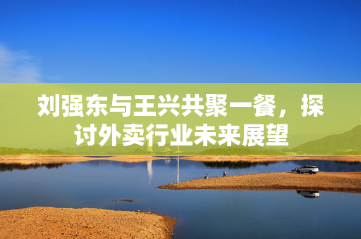 刘强东与王兴共聚一餐，探讨外卖行业未来展望
