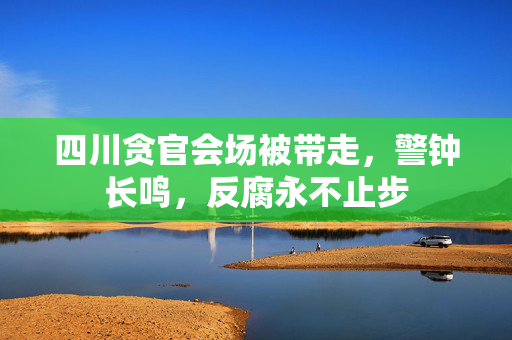 四川贪官会场被带走，警钟长鸣，反腐永不止步