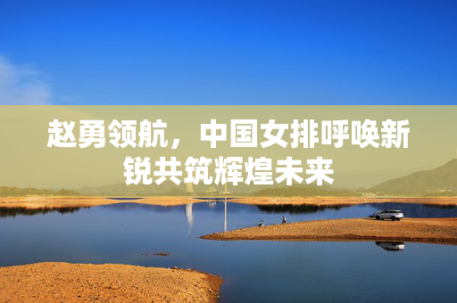 赵勇领航，中国女排呼唤新锐共筑辉煌未来