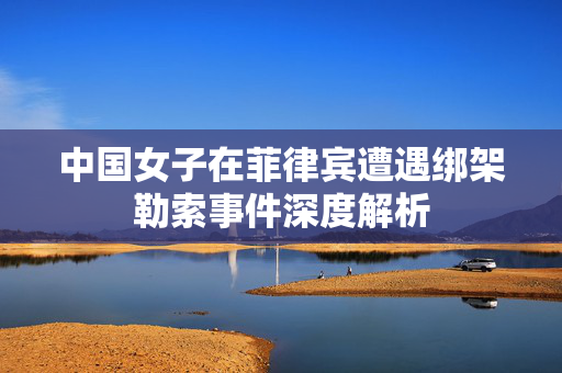 中国女子在菲律宾遭遇绑架勒索事件深度解析
