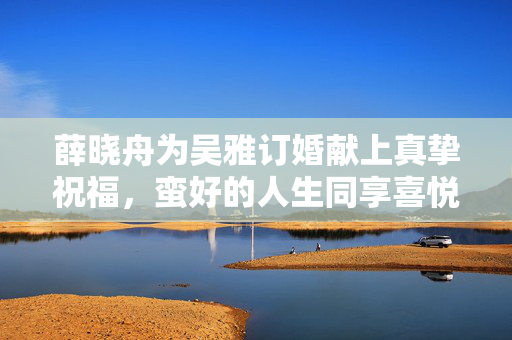 薛晓舟为吴雅订婚献上真挚祝福，蛮好的人生同享喜悦
