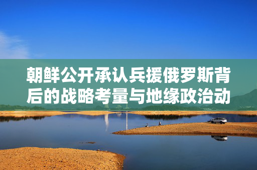 朝鲜公开承认兵援俄罗斯背后的战略考量与地缘政治动态分析