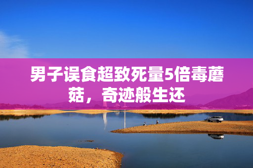 男子误食超致死量5倍毒蘑菇，奇迹般生还