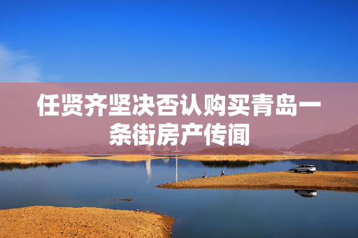 任贤齐坚决否认购买青岛一条街房产传闻
