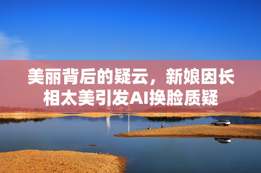 美丽背后的疑云，新娘因长相太美引发AI换脸质疑