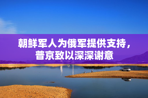 朝鲜军人为俄军提供支持，普京致以深深谢意