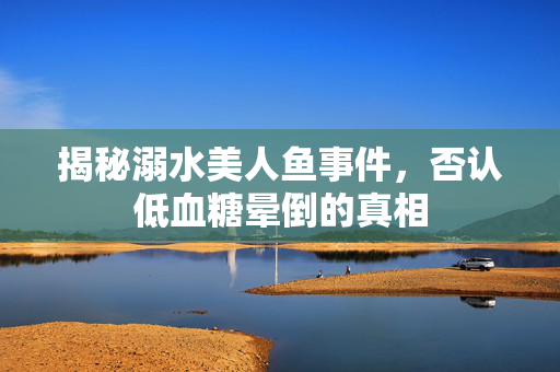 揭秘溺水美人鱼事件，否认低血糖晕倒的真相