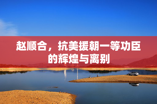 赵顺合，抗美援朝一等功臣的辉煌与离别