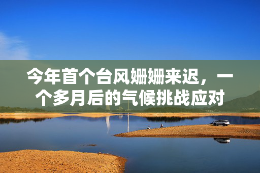 今年首个台风姗姗来迟，一个多月后的气候挑战应对