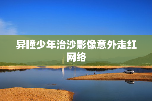 异瞳少年治沙影像意外走红网络