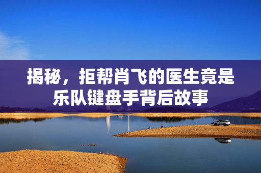 揭秘，拒帮肖飞的医生竟是乐队键盘手背后故事