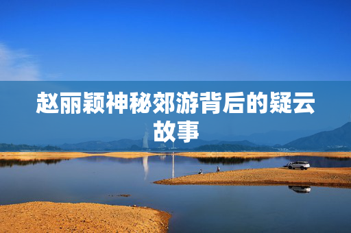 赵丽颖神秘郊游背后的疑云故事