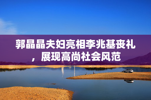 郭晶晶夫妇亮相李兆基丧礼，展现高尚社会风范