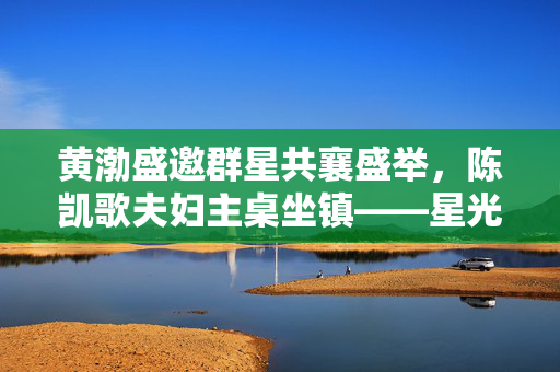 黄渤盛邀群星共襄盛举，陈凯歌夫妇主桌坐镇——星光璀璨的盛宴