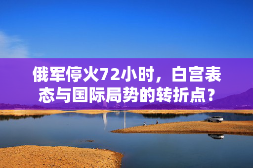 俄军停火72小时，白宫表态与国际局势的转折点？
