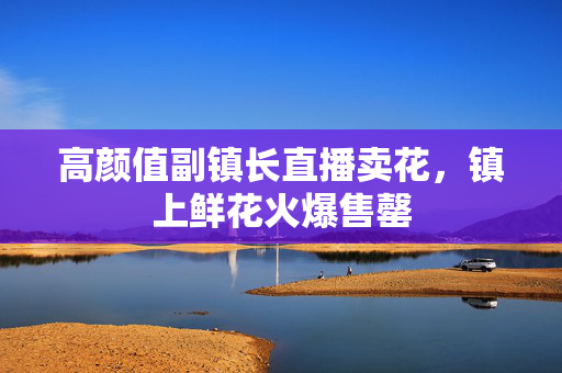 高颜值副镇长直播卖花，镇上鲜花火爆售罄