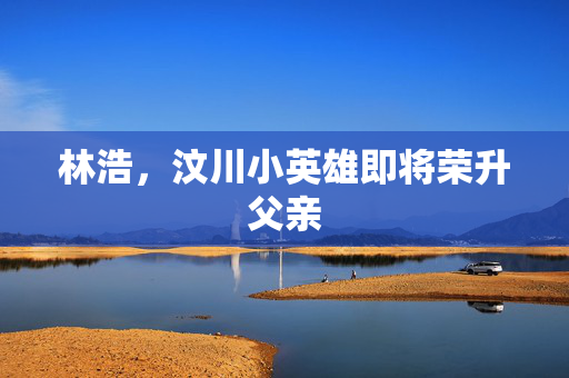 林浩，汶川小英雄即将荣升父亲
