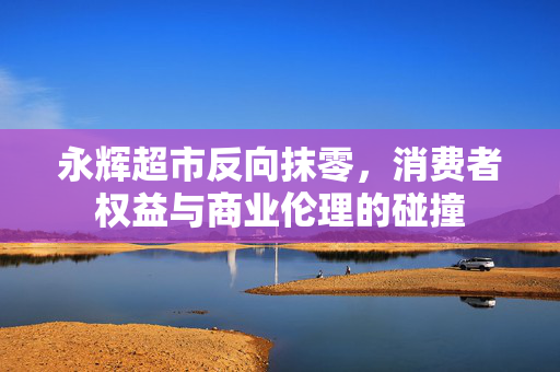 永辉超市反向抹零，消费者权益与商业伦理的碰撞