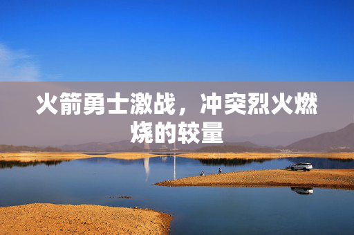 火箭勇士激战，冲突烈火燃烧的较量