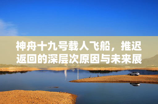 神舟十九号载人飞船，推迟返回的深层次原因与未来展望
