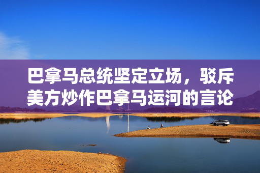 巴拿马总统坚定立场，驳斥美方炒作巴拿马运河的言论