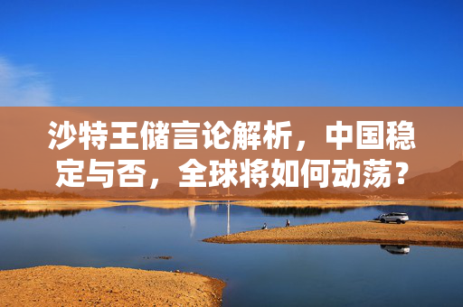 沙特王储言论解析，中国稳定与否，全球将如何动荡？