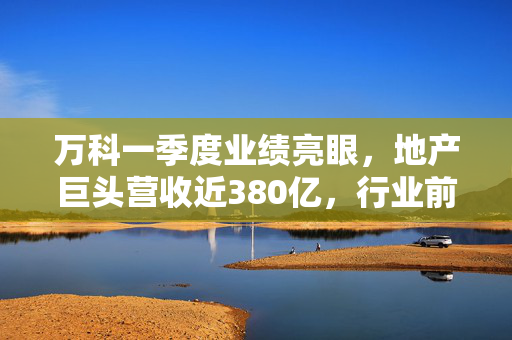 万科一季度业绩亮眼，地产巨头营收近380亿，行业前景可期