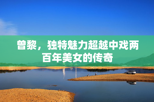 曾黎，独特魅力超越中戏两百年美女的传奇