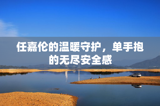 任嘉伦的温暖守护，单手抱的无尽安全感