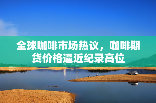 全球咖啡市场热议，咖啡期货价格逼近纪录高位