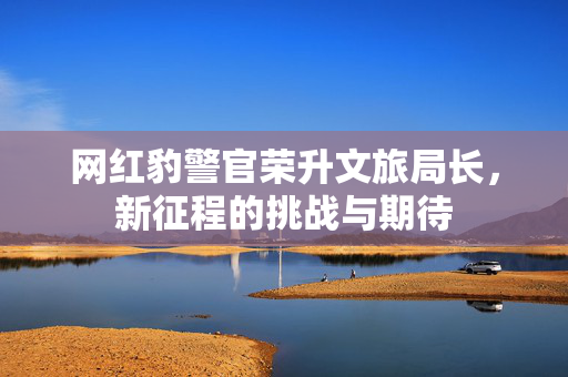 网红豹警官荣升文旅局长，新征程的挑战与期待
