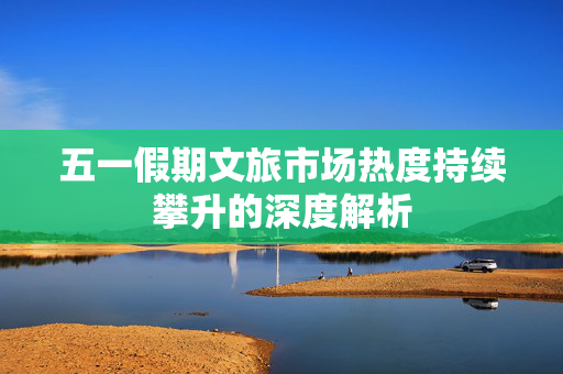 五一假期文旅市场热度持续攀升的深度解析