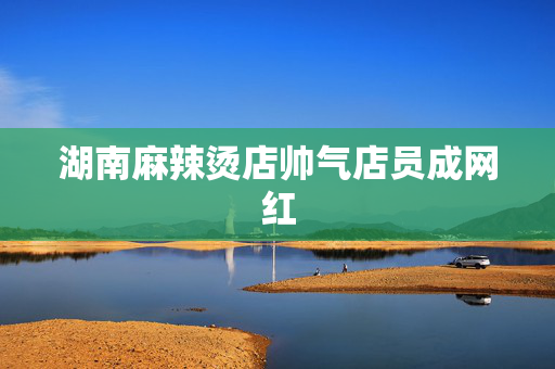 湖南麻辣烫店帅气店员成网红