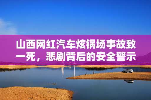 山西网红汽车炫锅场事故致一死，悲剧背后的安全警示