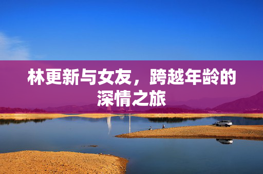 林更新与女友，跨越年龄的深情之旅