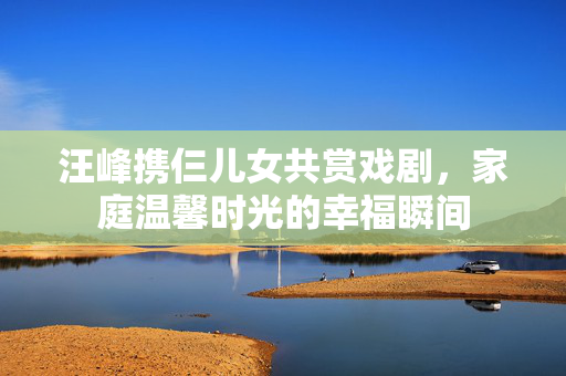 汪峰携仨儿女共赏戏剧，家庭温馨时光的幸福瞬间