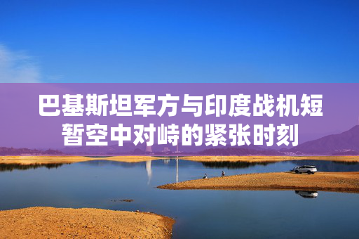巴基斯坦军方与印度战机短暂空中对峙的紧张时刻
