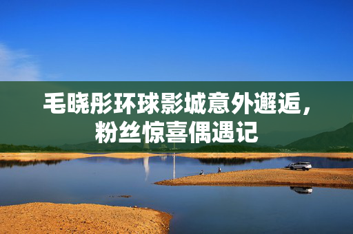 毛晓彤环球影城意外邂逅，粉丝惊喜偶遇记