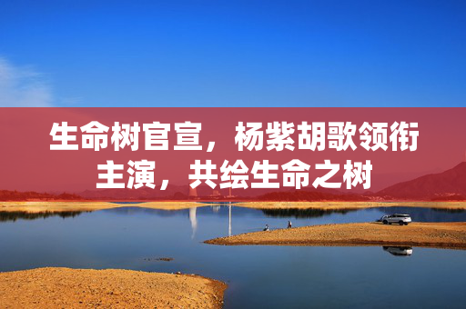 生命树官宣，杨紫胡歌领衔主演，共绘生命之树