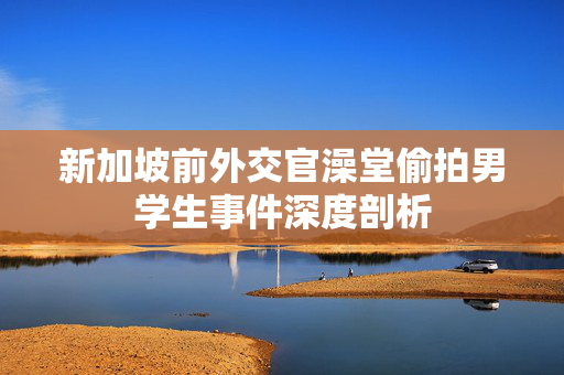 新加坡前外交官澡堂偷拍男学生事件深度剖析