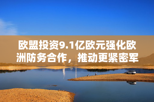 欧盟投资9.1亿欧元强化欧洲防务合作，推动更紧密军事合作