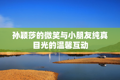 孙颖莎的微笑与小朋友纯真目光的温馨互动