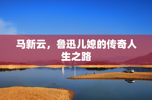 马新云，鲁迅儿媳的传奇人生之路