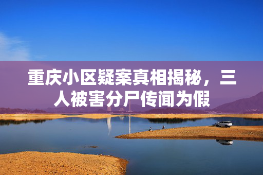 重庆小区疑案真相揭秘，三人被害分尸传闻为假