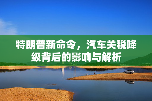 特朗普新命令，汽车关税降级背后的影响与解析