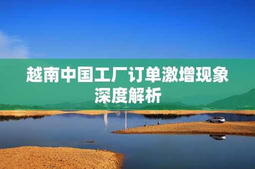 越南中国工厂订单激增现象深度解析